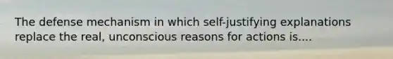 The defense mechanism in which self-justifying explanations replace the real, unconscious reasons for actions is....