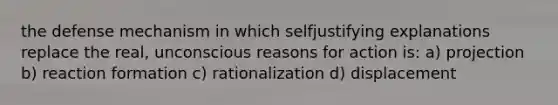 the defense mechanism in which selfjustifying explanations replace the real, unconscious reasons for action is: a) projection b) reaction formation c) rationalization d) displacement