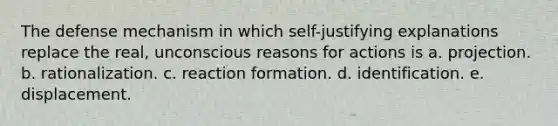 The defense mechanism in which self-justifying explanations replace the real, unconscious reasons for actions is a. projection. b. rationalization. c. reaction formation. d. identification. e. displacement.