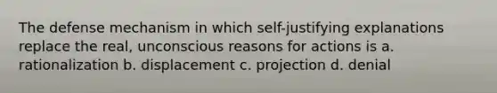 The defense mechanism in which self-justifying explanations replace the real, unconscious reasons for actions is a. rationalization b. displacement c. projection d. denial