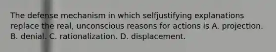 The defense mechanism in which selfjustifying explanations replace the real, unconscious reasons for actions is A. projection. B. denial. C. rationalization. D. displacement.