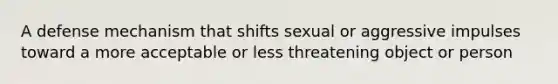 A defense mechanism that shifts sexual or aggressive impulses toward a more acceptable or less threatening object or person