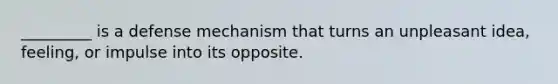 _________ is a defense mechanism that turns an unpleasant idea, feeling, or impulse into its opposite.