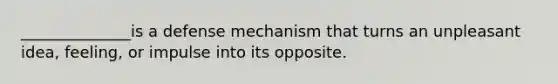 ______________is a defense mechanism that turns an unpleasant idea, feeling, or impulse into its opposite.