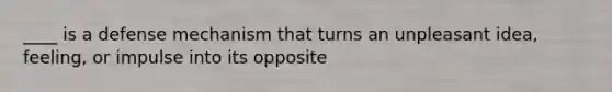 ____ is a defense mechanism that turns an unpleasant idea, feeling, or impulse into its opposite