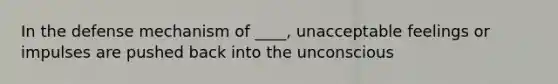 In the defense mechanism of ____, unacceptable feelings or impulses are pushed back into the unconscious