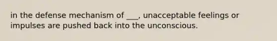 in the defense mechanism of ___, unacceptable feelings or impulses are pushed back into the unconscious.