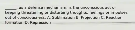 ______, as a defense mechanism, is the unconscious act of keeping threatening or disturbing thoughts, feelings or impulses out of consciousness. A. Sublimation B. Projection C. Reaction formation D. Repression