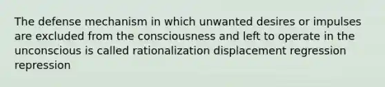 The defense mechanism in which unwanted desires or impulses are excluded from the consciousness and left to operate in the unconscious is called rationalization displacement regression repression