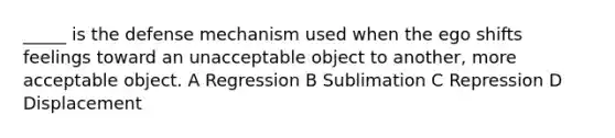 _____ is the defense mechanism used when the ego shifts feelings toward an unacceptable object to another, more acceptable object. A Regression B Sublimation C Repression D Displacement