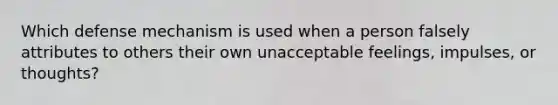 Which defense mechanism is used when a person falsely attributes to others their own unacceptable feelings, impulses, or thoughts?