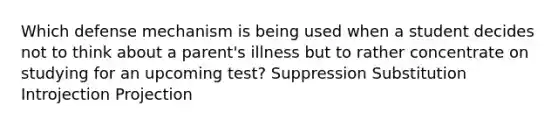 Which defense mechanism is being used when a student decides not to think about a parent's illness but to rather concentrate on studying for an upcoming test? Suppression Substitution Introjection Projection