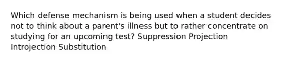 Which defense mechanism is being used when a student decides not to think about a parent's illness but to rather concentrate on studying for an upcoming test? Suppression Projection Introjection Substitution