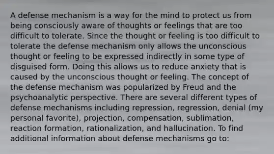 A defense mechanism is a way for the mind to protect us from being consciously aware of thoughts or feelings that are too difficult to tolerate. Since the thought or feeling is too difficult to tolerate the defense mechanism only allows the unconscious thought or feeling to be expressed indirectly in some type of disguised form. Doing this allows us to reduce anxiety that is caused by the unconscious thought or feeling. The concept of the defense mechanism was popularized by Freud and the psychoanalytic perspective. There are several different types of defense mechanisms including repression, regression, denial (my personal favorite), projection, compensation, sublimation, reaction formation, rationalization, and hallucination. To find additional information about defense mechanisms go to: