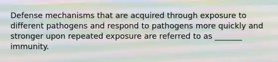 Defense mechanisms that are acquired through exposure to different pathogens and respond to pathogens more quickly and stronger upon repeated exposure are referred to as _______ immunity.