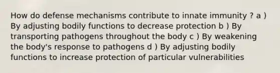 How do defense mechanisms contribute to innate immunity ? a ) By adjusting bodily functions to decrease protection b ) By transporting pathogens throughout the body c ) By weakening the body's response to pathogens d ) By adjusting bodily functions to increase protection of particular vulnerabilities