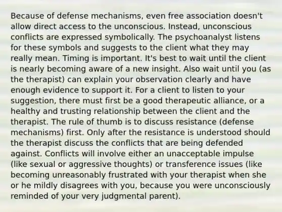 Because of defense mechanisms, even free association doesn't allow direct access to the unconscious. Instead, unconscious conflicts are expressed symbolically. The psychoanalyst listens for these symbols and suggests to the client what they may really mean. Timing is important. It's best to wait until the client is nearly becoming aware of a new insight. Also wait until you (as the therapist) can explain your observation clearly and have enough evidence to support it. For a client to listen to your suggestion, there must first be a good therapeutic alliance, or a healthy and trusting relationship between the client and the therapist. The rule of thumb is to discuss resistance (defense mechanisms) first. Only after the resistance is understood should the therapist discuss the conflicts that are being defended against. Conflicts will involve either an unacceptable impulse (like sexual or aggressive thoughts) or transference issues (like becoming unreasonably frustrated with your therapist when she or he mildly disagrees with you, because you were unconsciously reminded of your very judgmental parent).