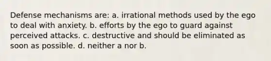 Defense mechanisms are: a. irrational methods used by the ego to deal with anxiety. b. efforts by the ego to guard against perceived attacks. c. destructive and should be eliminated as soon as possible. d. neither a nor b.