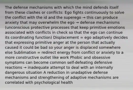 The defense mechanisms with which the mind defends itself from these clashes or conflicts: Ego fights continuously to solve the conflict with the id and the superego → this can produce anxiety that may overwhelm the ego → defense mechanisms (unconscious protective processes that keep primitive emotions associated with conflicts in check so that the ego can continue its coordinating function) Displacement = ego adaptively decides that expressing primitive anger at the person that actually caused it could be bad so your anger is displaced somewhere else Sublimation = redirect energy from conflict or anxiety to a more constructive outlet like work Phobic and obsessive symptoms can become common self-defeating defensive reactions → inadequate attempt to deal with an internally dangerous situation A reduction in unadaptive defense mechanisms and strengthening of adaptive mechanisms are correlated with psychological health