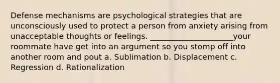 Defense mechanisms are psychological strategies that are unconsciously used to protect a person from anxiety arising from unacceptable thoughts or feelings. _____________________your roommate have get into an argument so you stomp off into another room and pout a. Sublimation b. Displacement c. Regression d. Rationalization