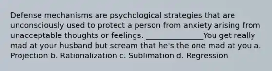 Defense mechanisms are psychological strategies that are unconsciously used to protect a person from anxiety arising from unacceptable thoughts or feelings. _______________You get really mad at your husband but scream that he's the one mad at you a. Projection b. Rationalization c. Sublimation d. Regression