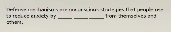 Defense mechanisms are unconscious strategies that people use to reduce anxiety by ______ ______ ______ from themselves and others.