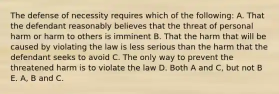 The defense of necessity requires which of the following: A. That the defendant reasonably believes that the threat of personal harm or harm to others is imminent B. That the harm that will be caused by violating the law is less serious than the harm that the defendant seeks to avoid C. The only way to prevent the threatened harm is to violate the law D. Both A and C, but not B E. A, B and C.