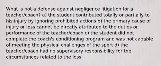 What is not a defense against negligence litigation for a teacher/coach? a) the student contributed totally or partially to his injury by ignoring prohibited actions b) the primary cause of injury or loss cannot be directly attributed to the duties or performance of the teacher/coach c) the student did not complete the coach's conditioning program and was not capable of meeting the physical challenges of the sport d) the teacher/coach had no supervisory responsibility for the circumstances related to the loss