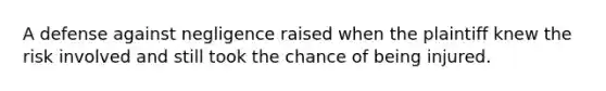 A defense against negligence raised when the plaintiff knew the risk involved and still took the chance of being injured.