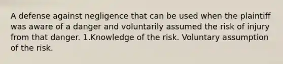 A defense against negligence that can be used when the plaintiff was aware of a danger and voluntarily assumed the risk of injury from that danger. 1.Knowledge of the risk. Voluntary assumption of the risk.