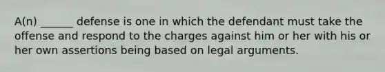 A(n) ______ defense is one in which the defendant must take the offense and respond to the charges against him or her with his or her own assertions being based on legal arguments.