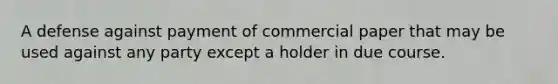 A defense against payment of commercial paper that may be used against any party except a holder in due course.