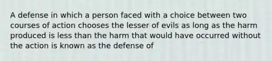 A defense in which a person faced with a choice between two courses of action chooses the lesser of evils as long as the harm produced is less than the harm that would have occurred without the action is known as the defense of