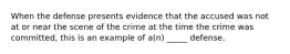 When the defense presents evidence that the accused was not at or near the scene of the crime at the time the crime was committed, this is an example of a(n) _____ defense.