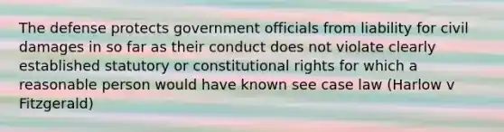 The defense protects government officials from liability for civil damages in so far as their conduct does not violate clearly established statutory or constitutional rights for which a reasonable person would have known see case law (Harlow v Fitzgerald)