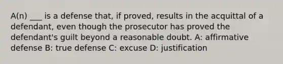 A(n) ___ is a defense that, if proved, results in the acquittal of a defendant, even though the prosecutor has proved the defendant's guilt beyond a reasonable doubt. A: affirmative defense B: true defense C: excuse D: justification