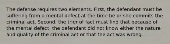 The defense requires two elements. First, the defendant must be suffering from a mental defect at the time he or she commits the criminal act. Second, the trier of fact must find that because of the mental defect, the defendant did not know either the nature and quality of the criminal act or that the act was wrong.