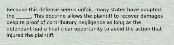 Because this defense seems unfair, many states have adopted the ______. This doctrine allows the plaintiff to recover damages despite proof of contributory negligence as long as the defendant had a final clear opportunity to avoid the action that injured the plaintiff.