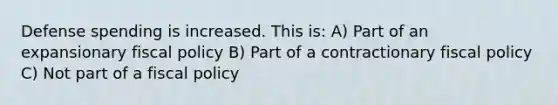 Defense spending is increased. This is: A) Part of an expansionary fiscal policy B) Part of a contractionary fiscal policy C) Not part of a fiscal policy