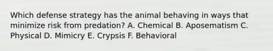 Which defense strategy has the animal behaving in ways that minimize risk from predation? A. Chemical B. Aposematism C. Physical D. Mimicry E. Crypsis F. Behavioral