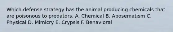 Which defense strategy has the animal producing chemicals that are poisonous to predators. A. Chemical B. Aposematism C. Physical D. Mimicry E. Crypsis F. Behavioral