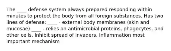 The ____ defense system always prepared responding within minutes to protect the body from all foreign substances. Has two lines of defense: ____ - external body membranes (skin and mucosae) ____ - relies on antimicrobial proteins, phagocytes, and other cells. Inhibit spread of invaders. Inflammation most important mechanism