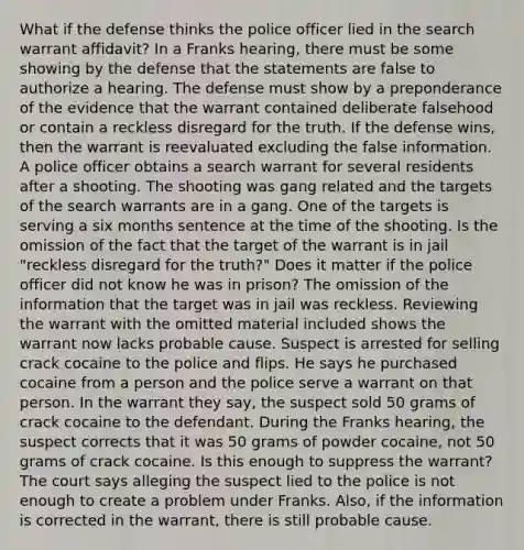 What if the defense thinks the police officer lied in the search warrant affidavit? In a Franks hearing, there must be some showing by the defense that the statements are false to authorize a hearing. The defense must show by a preponderance of the evidence that the warrant contained deliberate falsehood or contain a reckless disregard for the truth. If the defense wins, then the warrant is reevaluated excluding the false information. A police officer obtains a search warrant for several residents after a shooting. The shooting was gang related and the targets of the search warrants are in a gang. One of the targets is serving a six months sentence at the time of the shooting. Is the omission of the fact that the target of the warrant is in jail "reckless disregard for the truth?" Does it matter if the police officer did not know he was in prison? The omission of the information that the target was in jail was reckless. Reviewing the warrant with the omitted material included shows the warrant now lacks probable cause. Suspect is arrested for selling crack cocaine to the police and flips. He says he purchased cocaine from a person and the police serve a warrant on that person. In the warrant they say, the suspect sold 50 grams of crack cocaine to the defendant. During the Franks hearing, the suspect corrects that it was 50 grams of powder cocaine, not 50 grams of crack cocaine. Is this enough to suppress the warrant? The court says alleging the suspect lied to the police is not enough to create a problem under Franks. Also, if the information is corrected in the warrant, there is still probable cause.