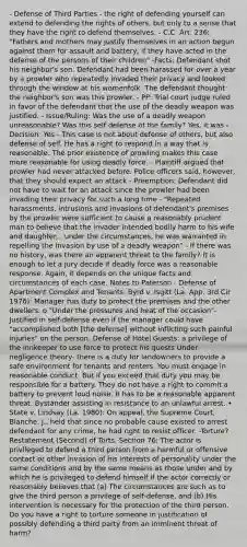 - Defense of Third Parties - the right of defending yourself can extend to defending the rights of others, but only to a sense that they have the right to defend themselves. - C.C. Art. 236: "Fathers and mothers may justify themselves in an action begun against them for assault and battery, if they have acted in the defense of the persons of their children" -Facts: Defendant shot his neighbor's son. Defendant had been harassed for over a year by a prowler who repeatedly invaded their privacy and looked through the window at his womenfolk. The defendant thought the neighbor's son was this prowler. - PP: Trial court judge ruled in favor of the defendant that the use of the deadly weapon was justified. - Issue/Ruling: Was the use of a deadly weapon unreasonable? Was this self defense of the family? Yes, it was - Decision: Yes - This case is not about defense of others, but also defense of self. He has a right to respond in a way that is reasonable. The prior existence of prowling makes this case more reasonable for using deadly force. - Plaintiff argued that prowler had never attacked before. Police officers said, however, that they should expect an attack - Preemption: Defendant did not have to wait for an attack since the prowler had been invading their privacy for such a long time - "Repeated harassments, intrusions and invasions of defendant's premises by the prowler were sufficient to cause a reasonably prudent man to believe that the invader intended bodily harm to his wife and daughter... under the circumstances, he was warranted in repelling the invasion by use of a deadly weapon" - If there was no history, was there an apparent threat to the family? It is enough to let a jury decide if deadly force was a reasonable response. Again, it depends on the unique facts and circumstances of each case. Notes to Paterson - Defense of Apartment Complex and Tenants: Byrd v. Isgitt (La. App. 3rd Cir 1976): Manager has duty to protect the premises and the other dwellers. o "Under the pressures and heat of the occasion"- Justified in self-defense even if the manager could have "accomplished both [the defense] without inflicting such painful injuries" on the person. Defense of Hotel Guests: a privilege of the innkeeper to use force to protect his guests Under negligence theory- there is a duty for landowners to provide a safe environment for tenants and renters. You must engage in reasonable conduct. But if you exceed that duty you may be responsible for a battery. They do not have a right to commit a battery to prevent loud noise. It has to be a reasonable apparent threat. Bystander assisting in resistance to an unlawful arrest. • State v. Lindsay (La. 1980): On appeal, the Supreme Court, Blanche, J., held that since no probable cause existed to arrest defendant for any crime, he had right to resist officer. -Torture? Restatement (Second) of Torts, Section 76: The actor is privileged to defend a third person from a harmful or offensive contact or other invasion of his interests of personality under the same conditions and by the same means as those under and by which he is privileged to defend himself if the actor correctly or reasonably believes that (a) The circumstances are such as to give the third person a privilege of self-defense, and (b) His intervention is necessary for the protection of the third person. Do you have a right to torture someone in justification of possibly defending a third party from an imminent threat of harm?