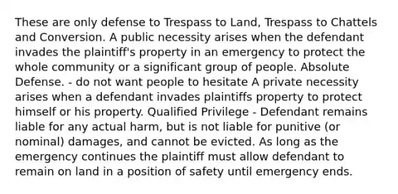 These are only defense to Trespass to Land, Trespass to Chattels and Conversion. A public necessity arises when the defendant invades the plaintiff's property in an emergency to protect the whole community or a significant group of people. Absolute Defense. - do not want people to hesitate A private necessity arises when a defendant invades plaintiffs property to protect himself or his property. Qualified Privilege - Defendant remains liable for any actual harm, but is not liable for punitive (or nominal) damages, and cannot be evicted. As long as the emergency continues the plaintiff must allow defendant to remain on land in a position of safety until emergency ends.