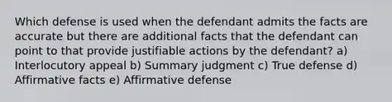 Which defense is used when the defendant admits the facts are accurate but there are additional facts that the defendant can point to that provide justifiable actions by the defendant? a) Interlocutory appeal b) Summary judgment c) True defense d) Affirmative facts e) Affirmative defense