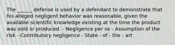 The ______ defense is used by a defendant to demonstrate that his alleged negligent behavior was reasonable, given the available scientific knowledge existing at the time the product was sold or produced. - Negligence per se - Assumption of the risk - Contributory negligence - State - of - the - art