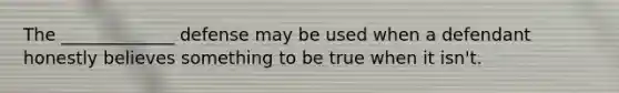 The _____________ defense may be used when a defendant honestly believes something to be true when it isn't.