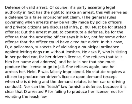 Defense of valid arrest: Of course, if a party asserting legal authority in fact has the right to make an arrest, this will serve as a defense to a false imprisonment claim. (The general rules governing when arrests may be validly made by police officers and private citizens are discussed infra, p. 80. Must be for stated offense: But the arrest must, to constitute a defense, be for the offense that the arresting officer says it is for, not for some other offense that the officer could have cited but didn't. In this case, D, a policeman, suspects P of violating a municipal ordinance against letting dogs run without leashes. He asks P, who is sitting in her parked car, for her driver's license. She refuses (but tells him her name and address), and he tells her that she must produce the license or go to jail. She refuses again, and he arrests her. Held, P was falsely imprisoned. No statute requires a citizen to produce her driver's license upon demand (except when she is driving and the demand relates to her car or driving conduct). Nor can the "leash" law furnish a defense, because it is clear that D arrested P for failing to produce her license, not for violating the leash law.