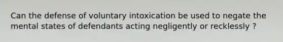 Can the defense of voluntary intoxication be used to negate the mental states of defendants acting negligently or recklessly ?